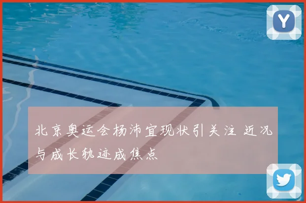 北京奥运会杨沛宜现状引关注 近况与成长轨迹成焦点