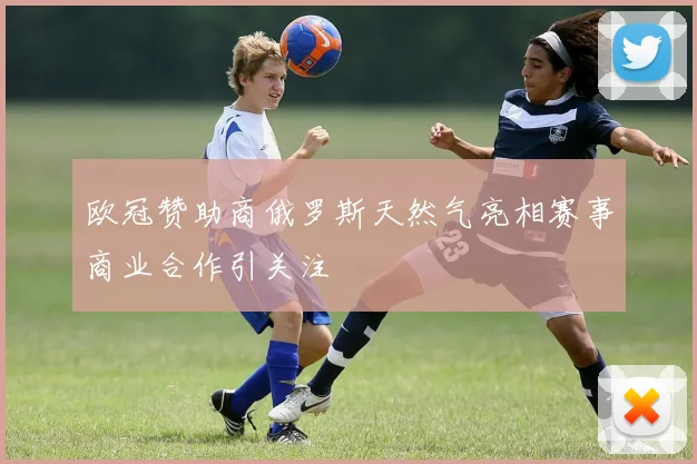 欧冠赞助商俄罗斯天然气亮相赛事商业合作引关注