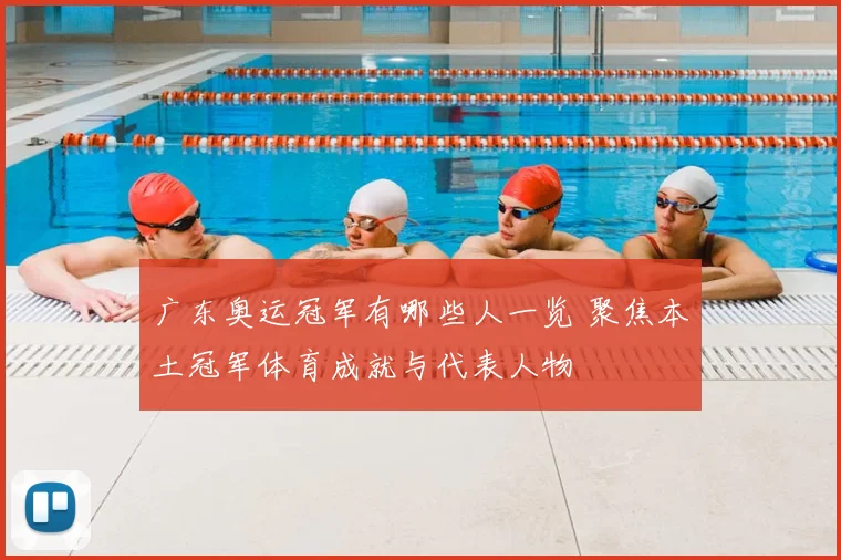 广东奥运冠军有哪些人一览 聚焦本土冠军体育成就与代表人物