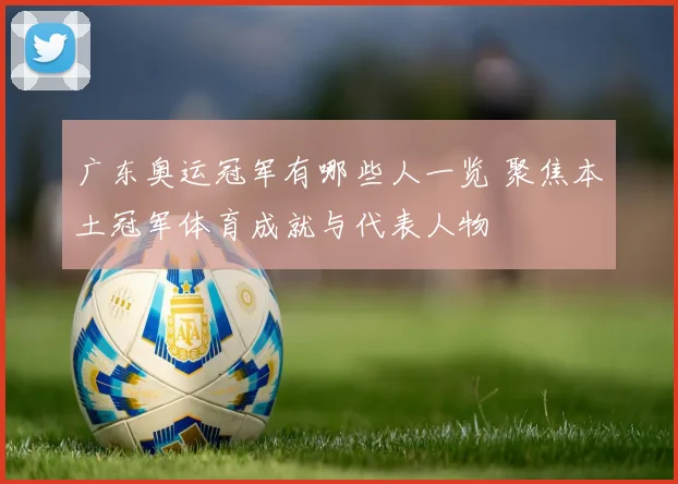广东奥运冠军有哪些人一览 聚焦本土冠军体育成就与代表人物