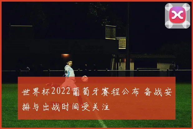 世界杯2022葡萄牙赛程公布 备战安排与出战时间受关注