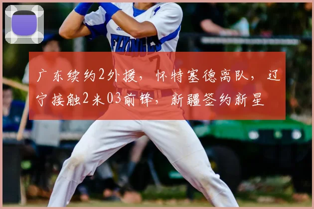 广东续约2外援，怀特塞德离队，辽宁接触2米03前锋，新疆签约新星