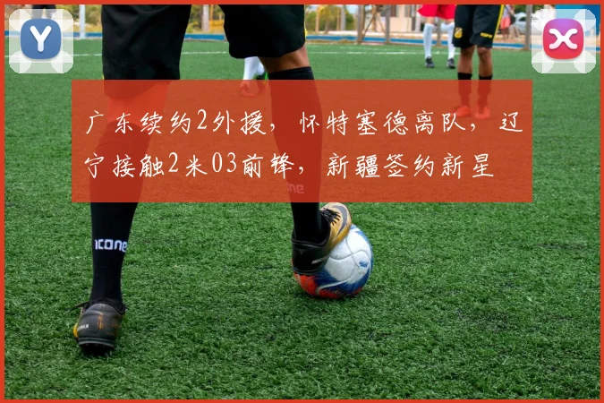 广东续约2外援，怀特塞德离队，辽宁接触2米03前锋，新疆签约新星